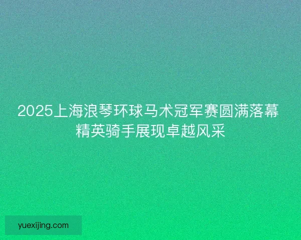 2025上海浪琴环球马术冠军赛圆满落幕 精英骑手展现卓越风采