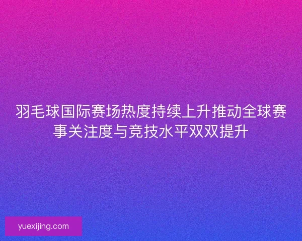 羽毛球国际赛场热度持续上升推动全球赛事关注度与竞技水平双双提升