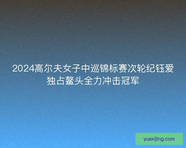 2024高尔夫女子中巡锦标赛次轮纪钰爱独占鳌头全力冲击冠军