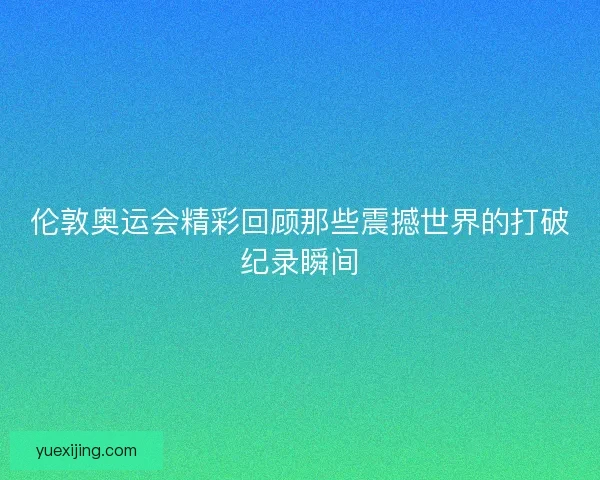 伦敦奥运会精彩回顾那些震撼世界的打破纪录瞬间