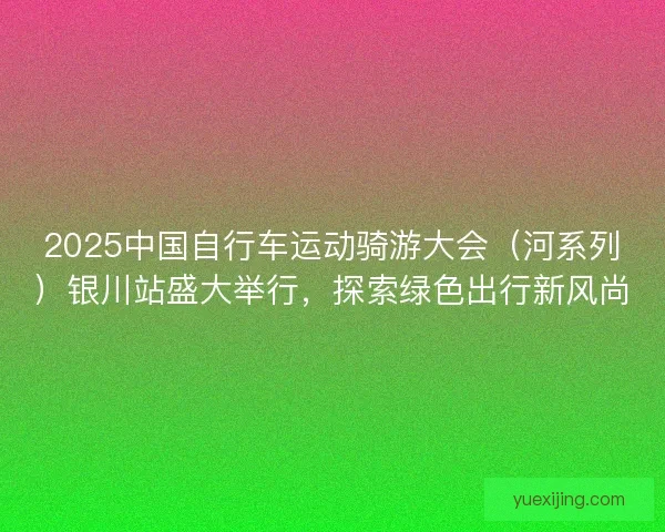2025中国自行车运动骑游大会（河系列）银川站盛大举行，探索绿色出行新风尚