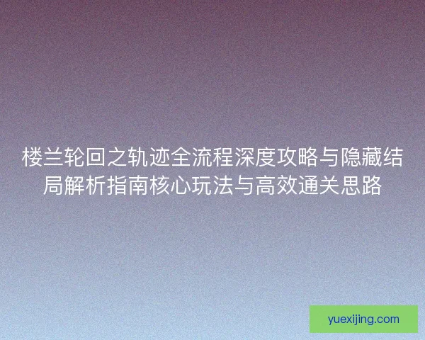 楼兰轮回之轨迹全流程深度攻略与隐藏结局解析指南核心玩法与高效通关思路