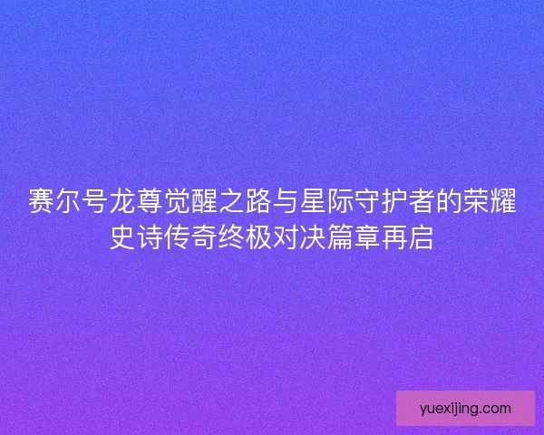 赛尔号龙尊觉醒之路与星际守护者的荣耀史诗传奇终极对决篇章再启