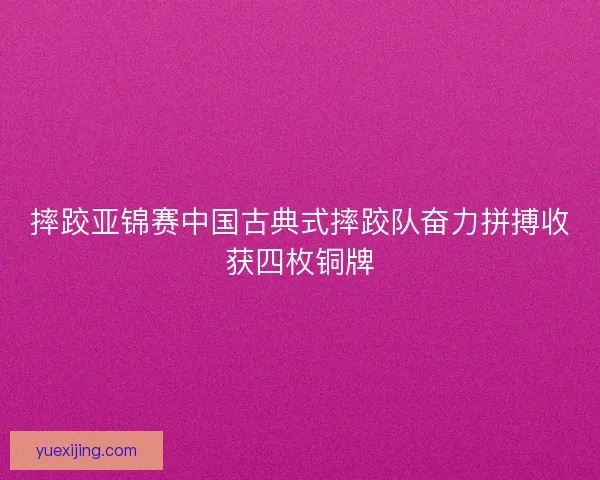 摔跤亚锦赛中国古典式摔跤队奋力拼搏收获四枚铜牌