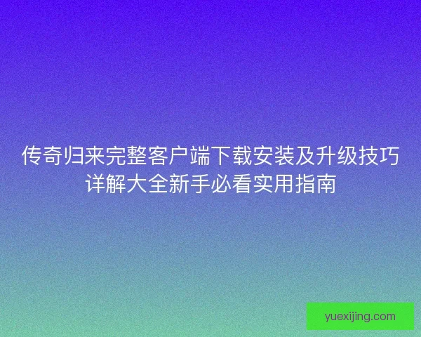 传奇归来完整客户端下载安装及升级技巧详解大全新手必看实用指南