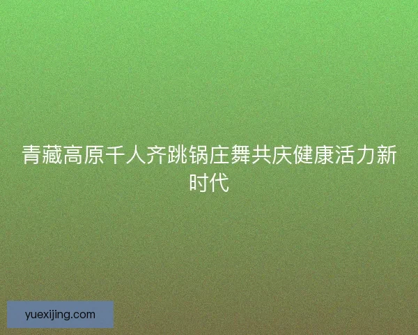 青藏高原千人齐跳锅庄舞共庆健康活力新时代