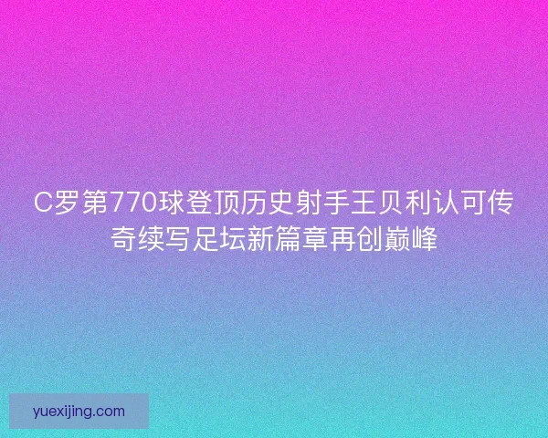 C罗第770球登顶历史射手王贝利认可传奇续写足坛新篇章再创巅峰