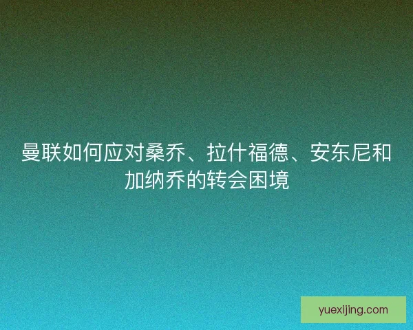 曼联如何应对桑乔、拉什福德、安东尼和加纳乔的转会困境